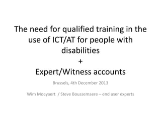 The need for qualified training in the
use of ICT/AT for people with
disabilities
+
Expert/Witness accounts
Brussels, 4th December 2013
Wim Moeyaert / Steve Boussemaere – end user experts

 