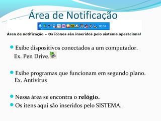Área de Notificação

Exibe dispositivos conectados a um computador.
 Ex. Pen Drive.

Exibe programas que funcionam em segundo plano.
 Ex. Antivírus

Nessa área se encontra o relógio.
Os itens aqui são inseridos pelo SISTEMA.
 