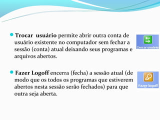 Trocar usuário permite abrir outra conta de
 usuário existente no computador sem fechar a
 sessão (conta) atual deixando seus programas e
 arquivos abertos.

Fazer Logoff encerra (fecha) a sessão atual (de
 modo que os todos os programas que estiverem
 abertos nesta sessão serão fechados) para que
 outra seja aberta.
 