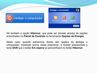 Há também a opção Hibernar, que pode ser ativada através de opções
encontradas no Painel de Controle na ferramenta Opções de Energia.

Neste caso, quando estivermos diante das opções de desligar o
computador, mostrado acima, basta pressionar, e manter pressionada a
tecla Shift que o botão Em espera se personificará no botão Hibernar.
 