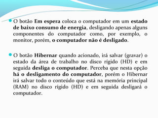 O botão Em espera coloca o computador em um estado
 de baixo consumo de energia, desligando apenas alguns
 componentes do computador como, por exemplo, o
 monitor, porém, o computador não é desligado.

O botão Hibernar quando acionado, irá salvar (gravar) o
 estado da área de trabalho no disco rígido (HD) e em
 seguida desliga o computador. Perceba que nesta opção
 há o desligamento do computador, porém o Hibernar
 irá salvar todo o conteúdo que está na memória principal
 (RAM) no disco rígido (HD) e em seguida desligará o
 computador.
 