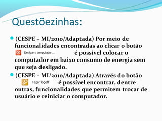 Questõezinhas:
(CESPE – MI/2010/Adaptada) Por meio de
 funcionalidades encontradas ao clicar o botão
                        é possível colocar o
 computador em baixo consumo de energia sem
 que seja desligado.
(CESPE – MI/2010/Adaptada) Através do botão
                 é possível encontrar, dentre
 outras, funcionalidades que permitem trocar de
 usuário e reiniciar o computador.
 