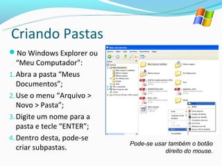 Criando Pastas
No Windows Explorer ou
   “Meu Computador”:
1. Abra a pasta “Meus
   Documentos”;
2. Use o menu “Arquivo >
   Novo > Pasta”;
3. Digite um nome para a
   pasta e tecle “ENTER”;
4. Dentro desta, pode-se
                            Pode-se usar também o botão
   criar subpastas.                    direito do mouse.
 