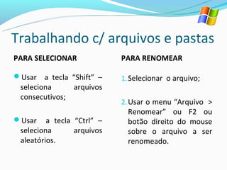 Trabalhando c/ arquivos e pastas
PARA SELECIONAR             PARA RENOMEAR

Usar a tecla “Shift” –     1. Selecionar o arquivo;
 seleciona     arquivos
 consecutivos;
                            2. Usar o menu “Arquivo >
                              Renomear” ou F2 ou
Usar    a tecla “Ctrl” –     botão direito do mouse
 seleciona       arquivos     sobre o arquivo a ser
 aleatórios.                  renomeado.
 