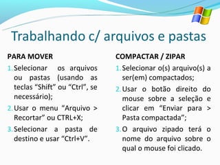PARA MOVER                        COMPACTAR / ZIPAR
1. Selecionar os arquivos         1. Selecionar o(s) arquivo(s) a
   ou pastas (usando as              ser(em) compactados;
   teclas “Shift” ou “Ctrl”, se   2. Usar o botão direito do
   necessário);                      mouse sobre a seleção e
2. Usar o menu “Arquivo >            clicar em “Enviar para >
   Recortar” ou CTRL+X;              Pasta compactada”;
3. Selecionar a pasta de          3. O arquivo zipado terá o
   destino e usar “Ctrl+V”.          nome do arquivo sobre o
                                     qual o mouse foi clicado.
 