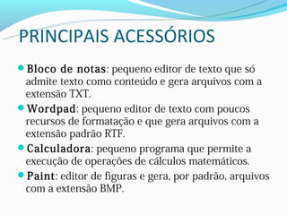 PRINCIPAIS ACESSÓRIOS
Bloco de notas: pequeno editor de texto que só
 admite texto como conteúdo e gera arquivos com a
 extensão TXT.
Wordpad: pequeno editor de texto com poucos
 recursos de formatação e que gera arquivos com a
 extensão padrão RTF.
Calculadora: pequeno programa que permite a
 execução de operações de cálculos matemáticos.
Paint: editor de figuras e gera, por padrão, arquivos
 com a extensão BMP.
 