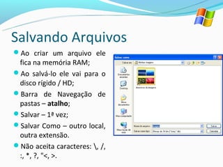 Salvando Arquivos
Ao criar um arquivo ele
 fica na memória RAM;
Ao salvá-lo ele vai para o
 disco rígido / HD;
Barra de Navegação de
 pastas – atalho;
Salvar – 1ª vez;
Salvar Como – outro local,
 outra extensão.
Não aceita caracteres: , /,
 :, *, ?, "<, >.
 