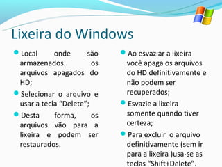 Lixeira do Windows
Local      onde      são    Ao esvaziar a lixeira
 armazenados            os    você apaga os arquivos
 arquivos apagados do         do HD definitivamente e
 HD;                          não podem ser
Selecionar o arquivo e       recuperados;
 usar a tecla “Delete”;      Esvazie a lixeira
Desta      forma,      os    somente quando tiver
 arquivos vão para a          certeza;
 lixeira e podem ser         Para excluir o arquivo
 restaurados.                 definitivamente (sem ir
                              para a lixeira )usa-se as
                              teclas “Shift+Delete”.
 
