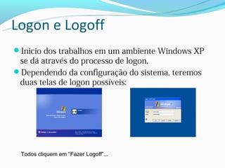 Logon e Logoff
Inicio dos trabalhos em um ambiente Windows XP
 se dá através do processo de logon,
Dependendo da configuração do sistema, teremos
 duas telas de logon possíveis:




 Todos cliquem em “Fazer Logoff”...
 
