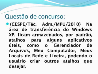 Questão de concurso:
(CESPE/Téc.   Adm./MPU/2010) Na
 área de transferência do Windows
 XP, ficam armazenados, por padrão,
 atalhos para alguns aplicativos
 úteis, como o Gerenciador de
 Arquivos, Meu Computador, Meus
 Locais de Rede e Lixeira, podendo o
 usuário criar outros atalhos que
 desejar.
 