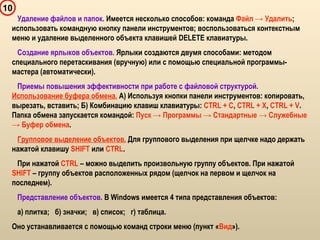 10
Удаление файлов и папок. Имеется несколько способов: команда Файл → Удалить;
использовать командную кнопку панели инструментов; воспользоваться контекстным
меню и удаление выделенного объекта клавишей DELETE клавиатуры.
Создание ярлыков объектов. Ярлыки создаются двумя способами: методом
специального перетаскивания (вручную) или с помощью специальной программы-
мастера (автоматически).
Приемы повышения эффективности при работе с файловой структурой.
Использование буфера обмена. А) Используя кнопки панели инструментов: копировать,
вырезать, вставить; Б) Комбинацию клавиш клавиатуры: CTRL + C, CTRL + X, CTRL + V.
Папка обмена запускается командой: Пуск → Программы → Стандартные → Служебные
→ Буфер обмена.
Групповое выделение объектов. Для группового выделения при щелчке надо держать
нажатой клавишу SHIFT или CTRL.
При нажатой CTRL – можно выделить произвольную группу объектов. При нажатой
SHIFT – группу объектов расположенных рядом (щелчок на первом и щелчок на
последнем).
Представление объектов. В Windows имеется 4 типа представления объектов:
а) плитка; б) значки; в) список; г) таблица.
Оно устанавливается с помощью команд строки меню (пункт «Вид»).
 
