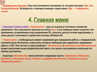 11
Упорядочение объектов. Под этим понимается сортировка по четырем методам: Имя, Тип,
Размер и Изменен. Выбирается с помощью команды строки меню: Вид → Упорядочить
значки.
4. Главное меню
Структура Главного меню. Главное меню – один из основных системных элементов
управления. Оно открывается щелчком на кнопке Пуск. С его помощью можно запустить все
приложения, установленные под управлением ОС, получить доступ ко всем надстройкам, а
также доступ к поисковой и справочной системы Windows XP.
Главное меню – необходимый элемент управления для завершения работы с операционной
системой (пункт Выключить компьютер, который необходим для корректного завершения
работы с ОС). Оно состоит из двух разделов – обязательный и произвольный. Произвольный
раздел расположен выше разделительной черты, его пункты пользователь использует по
своему усмотрению.
Структура обязательного меню включает следующие пункты: Программы; Избранное;
Документы; Настройка; Найти; Справка и поддержка; Выполнить; Завершение сеанса;
Завершение работы.
 
