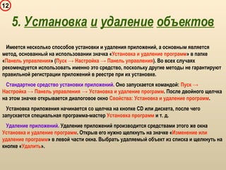 12
Имеется несколько способов установки и удаления приложений, а основным является
метод, основанный на использовании значка «Установка и удаление программ» в папке
«Панель управления» (Пуск → Настройка → Панель управления). Во всех случаях
рекомендуется использовать именно это средство, поскольку другие методы не гарантируют
правильной регистрации приложений в реестре при их установке.
Стандартное средство установки приложений. Оно запускается командой: Пуск →
Настройка → Панель управления → Установка и удаление программ. После двойного щелчка
на этом значке открывается диалоговое окно Свойства: Установка и удаление программ.
Установка приложения начинается со щелчка на кнопке CD или дискета, после чего
запускается специальная программа-мастер Установка программ и т. д.
Удаление приложений. Удаление приложений производится средствами этого же окна
Установка и удаление программ. Открыв его нужно щелкнуть на значке «Изменение или
удаление программ» в левой части окна. Выбрать удаляемый объект из списка и щелкнуть на
кнопке «Удалить».
5. Установка и удаление объектов
 