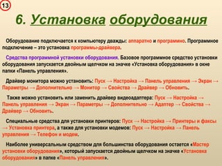 13
6. Установка оборудования
Оборудование подключается к компьютеру дважды: аппаратно и программно. Программное
подключение – это установка программы-драйвера.
Средства программной установки оборудования. Базовое программное средство установки
оборудования запускается двойным щелчком на значке «Установка оборудования» в окне
папки «Панель управления».
Драйвер монитора можно установить: Пуск → Настройка → Панель управления → Экран →
Параметры → Дополнительно → Монитор → Свойства → Драйвер → Обновить.
Также можно установить или заменить драйвер видеоадаптера: Пуск → Настройка →
Панель управления → Экран → Параметры → Дополнительно → Адаптер → Свойства →
Драйвер → Обновить.
Специальные средства для установки принтеров: Пуск → Настройка → Принтеры и факсы
→ Установка принтера, а также для установки модемов: Пуск → Настройка → Панель
управления → Телефон и модем.
Наиболее универсальным средством для большинства оборудования остается «Мастер
установки оборудования», который запускается двойным щелчком на значке «Установка
оборудования» в папке «Панель управления».
 