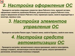 16
Проводится настройка следующих элементов: фона Рабочего стола, экранной заставки,
оформления элементов управления Windows, дополнительных средств Рабочего стола,
средств оформления активного Рабочего стола, параметров экрана, свойств видеоадаптера и
монитора, звуковых схем.
2. Настройка оформления ОС
3. Настройка элементов
управления ОС
Проводится настройка Панели задач, Главного меню, свойств Корзины, свойств окон папок.
4. Настройка средств
автоматизации ОС
Проводится настройки: автоматического запуска приложений, свойств типов файлов,
команды отправить, автоматизации очистки жесткого диска, запуска приложений по
расписанию, автоматизации поисковых операций.
 