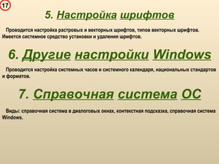17
5. Настройка шрифтов
Проводится настройка растровых и векторных шрифтов, типов векторных шрифтов.
Имеется системное средство установки и удаления шрифтов.
6. Другие настройки Windows
Проводится настройка системных часов и системного календаря, национальных стандартов
и форматов.
7. Справочная система ОС
Виды: справочная система в диалоговых окнах, контекстная подсказка, справочная система
Windows.
 