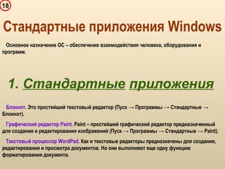 18
Блокнот. Это простейший текстовый редактор (Пуск → Программы → Стандартные →
Блокнот).
Графический редактор Paint. Paint – простейший графический редактор предназначенный
для создания и редактирования изображений (Пуск → Программы → Стандартные → Paint).
Текстовый процессор WordPad. Как и текстовые редакторы предназначены для создания,
редактирования и просмотра документов. Но они выполняют еще одну функцию
форматирования документа.
Стандартные приложения Windows
Основное назначение ОС – обеспечение взаимодействия человека, оборудования и
программ.
1. Стандартные приложения
 