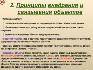19
Windows позволяет:
1) создавать комплексные документы, содержащие несколько разных типов данных;
2) обеспечивать совместную работу нескольких приложений при подготовке одного
документа;
3) переносить и копировать объекты между приложениями.
Внедрение объектов. Под внедрением подразумевается создание комплексного документа,
содержащего два или более автономных объектов.
Обычным средством внедрения является их импорт из готового файла, в котором данный
объект хранится. (Вставка → Объект).
Связывание объектов. Можно поместить объект и другим способом. В диалоговом окне
«Вставка объекта» есть флажок, называемый «Связь». Если установить (активизировать) его
перед вставкой объекта, то происходит другой тип вставки – связывание. В документ сам
объект не вставляется, а вместо него вставляется только указатель на местоположение
объекта. Тогда при просмотре документа читатель дойдет до указателя, происходит
обращение по адресу и в документе отображается сам объект.
2. Принципы внедрения и
связывания объектов
 