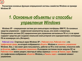 1. Основные объекты и способы
управления Windows
2
Windows XP – операционная система для компьютеров платформы IBM PC. Ее основные
средства управления – графический манипулятор (мышь или иной) и клавиатура.
Операционная система (ОС) предназначена для управления автономным ПК и в то же время
содержит средства для создания локальной компьютерной сети (одноранговой) и интеграции
ПК во всемирную сеть (Интернет).
Рабочий стол. Стартовый экран Windows XP – Рабочий стол. Рабочий стол – это
графическая среда, на которой отображаются объекты Windows и элементы управления
Windows. Все, с чем имеет дело пользователь, работая на ПК в этой системе, относится либо
к объектам, либо к элементам управления. В исходном состоянии после загрузки ОС на
Рабочем столе можно увидеть некоторый набор экранных значков и Панель задач. Значки -
это графическое изображение объектов Windows, а Панель задач – основной элемент
управления.
Рассмотрим основные функции операционной системы семейства Windows на примере
Windows XP.
 