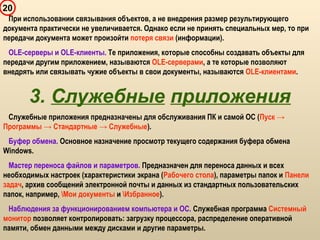 20
При использовании связывания объектов, а не внедрения размер результирующего
документа практически не увеличивается. Однако если не принять специальных мер, то при
передачи документа может произойти потеря связи (информации).
OLE-серверы и OLE-клиенты. Те приложения, которые способны создавать объекты для
передачи другим приложением, называются OLE-серверами, а те которые позволяют
внедрять или связывать чужие объекты в свои документы, называются OLE-клиентами.
3. Служебные приложения
Служебные приложения предназначены для обслуживания ПК и самой ОС (Пуск →
Программы → Стандартные → Служебные).
Буфер обмена. Основное назначение просмотр текущего содержания буфера обмена
Windows.
Мастер переноса файлов и параметров. Предназначен для переноса данных и всех
необходимых настроек (характеристики экрана (Рабочего стола), параметры папок и Панели
задач, архив сообщений электронной почты и данных из стандартных пользовательских
папок, например, Мои документы и Избранное).
Наблюдения за функционированием компьютера и ОС. Служебная программа Системный
монитор позволяет контролировать: загрузку процессора, распределение оперативной
памяти, обмен данными между дисками и другие параметры.
 