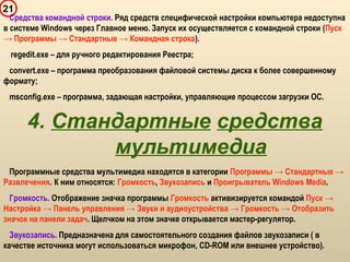 21
Средства командной строки. Ряд средств специфической настройки компьютера недоступна
в системе Windows через Главное меню. Запуск их осуществляется с командной строки (Пуск
→ Программы → Стандартные → Командная строка).
regedit.exe – для ручного редактирования Реестра;
convert.exe – программа преобразования файловой системы диска к более совершенному
формату;
msconfig.exe – программа, задающая настройки, управляющие процессом загрузки ОС.
4. Стандартные средства
мультимедиа
Программные средства мультимедиа находятся в категории Программы → Стандартные →
Развлечения. К ним относятся: Громкость, Звукозапись и Проигрыватель Windows Media.
Громкость. Отображение значка программы Громкость активизируется командой Пуск →
Настройка → Панель управления → Звуки и аудиоустройства → Громкость → Отобразить
значок на панели задач. Щелчком на этом значке открывается мастер-регулятор.
Звукозапись. Предназначена для самостоятельного создания файлов звукозаписи ( в
качестве источника могут использоваться микрофон, CD-ROM или внешнее устройство).
 
