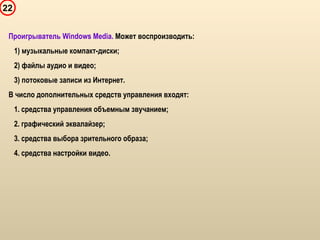 22
Проигрыватель Windows Media. Может воспроизводить:
1) музыкальные компакт-диски;
2) файлы аудио и видео;
3) потоковые записи из Интернет.
В число дополнительных средств управления входят:
1. средства управления объемным звучанием;
2. графический эквалайзер;
3. средства выбора зрительного образа;
4. средства настройки видео.
 