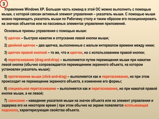 3
Управление Windows XP. Большая часть команд в этой ОС можно выполнить с помощью
мыши, с которой связан активный элемент управления – указатель мыши. С помощью мыши
можно перемещать указатель мыши по Рабочему столу и таким образом его позиционировать
на значках объектов или на пассивных элементах управления приложений.
Основные приемы управления с помощью мыши:
1) щелчок – быстрое нажатие и отпускание левой кнопки мыши;
2) двойной щелчок – два щелчка, выполненные с малым интервалом времени между ними;
3) щелчок правой кнопкой – то же, что и щелчок, но с использованием правой кнопки;
4) перетаскивание (drag-and-drop) – выполняется путем перемещения мыши при нажатии
левой кнопке (обычно сопровождается перемещением экранного объекта, на котором
установлен указатель мыши);
5) протягивание мыши (click-and-drag) – выполняется как и перетаскивание, но при этом
происходит не перемещение экранного объекта, а изменение его формы;
6) специальное перетаскивание – выполняется как и перетаскивание, но при нажатой правой
кнопке мыши, а не левой;
7) зависание – наведение указателя мыши на значок объекта или на элемент управления и
задержка его на некоторое время ( при этом обычно на экране появляется всплывающая
подсказка, характеризующая свойства объекта.
 