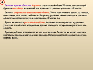 4
Значки и ярлыки объектов. Корзина – специальный объект Windows, выполняющий
функции контейнера и служащий для временного хранения удаленных объектов.
Значок – графическое представление объекта. То что пользователь делает со значком,
он на самом деле делает с объектом. Например, удаление значка приводит к удалению
объекта; копирование значка к копированию объекта и т.д.
Ярлык же является указателем на объект. Удаление ярлыка приводит к удалению
указателя, а не объекта, копирование ярлыка приводит к копированию указателя, а не
объекта.
Приемы работы с ярлыками те же, что и со значками. Точно так же можно запускать
программы двойным щелчком на их ярлыках. Ярлыки позволяют экономить место на
жестком диске.
 