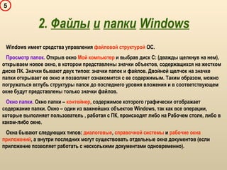 5
Windows имеет средства управления файловой структурой ОС.
Просмотр папок. Открыв окно Мой компьютер и выбрав диск С: (дважды щелкнув на нем),
открываем новое окно, в котором представлены значки объектов, содержащихся на жестком
диске ПК. Значки бывают двух типов: значки папок и файлов. Двойной щелчок на значке
папки открывает ее окно и позволяет ознакомится с ее содержимым. Таким образом, можно
погружаться вглубь структуры папок до последнего уровня вложения и в соответствующем
окне будут представлены только значки файлов.
Окно папки. Окно папки – контейнер, содержимое которого графически отображает
содержание папки. Окно – один из важнейших объектов Windows, так как все операции,
которые выполняет пользователь , работая с ПК, происходят либо на Рабочем столе, либо в
каком-либо окне.
Окна бывают следующих типов: диалоговые, справочной системы и рабочие окна
приложений, а внутри последних могут существовать отдельные окна документов (если
приложение позволяет работать с несколькими документами одновременно).
2. Файлы и папки Windows
 