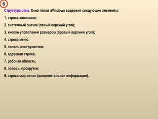 6
Структура окна. Окно папки Windows содержит следующие элементы:
1. строка заголовка;
2. системный значок (левый верхний угол);
3. кнопки управления размером (правый верхний угол);
4. строка меню;
5. панель инструментов;
6. адресная строка;
7. рабочая область;
8. полосы прокрутки;
9. строка состояния (дополнительная информация).
 