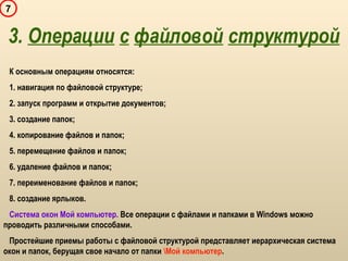 7
К основным операциям относятся:
1. навигация по файловой структуре;
2. запуск программ и открытие документов;
3. создание папок;
4. копирование файлов и папок;
5. перемещение файлов и папок;
6. удаление файлов и папок;
7. переименование файлов и папок;
8. создание ярлыков.
Система окон Мой компьютер. Все операции с файлами и папками в Windows можно
проводить различными способами.
Простейшие приемы работы с файловой структурой представляет иерархическая система
окон и папок, берущая свое начало от папки Мой компьютер.
3. Операции с файловой структурой
 