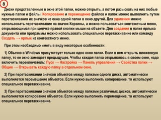 8
Диски представленные в окне этой папки, можно открыть, а потом разыскать на них любые
нужные папки и файлы. Копирование и перемещение файлов и папок можно выполнять путем
перетаскивания их значков из окна одной папки в окно другой. Для удаления можно
использовать перетаскивание на значок Корзины, а можно пользоваться контекстным меню,
открывающимся при щелчке правой кнопки мыши на объекте. Для создания в папке ярлыка
документа или программы можно использовать специальное перетаскивание или команду
Создать → ярлык из контекстного меню.
При этом необходимо иметь в виду некоторые особенности:
1) Обычно в Windows присутствует только одно окно папки. Если в нем открыть вложенную
папку, то ее окно замещает предыдущее. Чтобы каждая папка открывалась в своем окне, надо
включить переключатель: Пуск → Настройка → Панель управления → Свойства папки →
Общие → Открывать каждую папку в отдельном окне.
2) При перетаскивании значков объектов между папками одного диска, автоматически
выполняется перемещение объектов. Если нужно выполнить копирование, то используют
специальное перетаскивание.
3) При перетаскивании значков объектов между папками различных дисков, автоматически
выполняется копирование объектов. Если нужно выполнить перемещение, то используют
специальное перетаскивание.
 