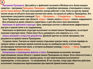 9
Программа Проводник. Для работы с файловой системой в Windows есть более мощное
средство – программа Проводник. Проводник – служебная программа, относящаяся к классу
диспетчеров файлов. По сути пользователь всегда работает с ним. Если по щелчку правой
кнопки мыши на объекте получаем контекстное меню, это результат работы Проводника. Это
приложение запускается командой: Пуск → Программы → Стандартные → Проводник.
Окно Проводника имеет две области: левую – панель папок и правую – панель содержимого.
Все упомянутые ранее элементы характерны и для обычного окна приложения.
Навигация по файловой структуре. Цель навигации состоит в обеспечении эффективного
доступа к нужной папке и ее содержимому.
Навигацию по файловой структуре выполняют на левой панели Проводника, на которой
показана структура папок. Папки могут быть развернуты или свернуты («-», «+»).
Запуск программ и открытие документов. Двойной щелчок на значке программы или
документа на правой панели Проводника.
Создание папок. Сначала на левой панели открываем нужную папку, а потом перейдя на
правую панель и щелкнув правой кнопкой мыши на свободном месте этой панели,
активизируем контекстное меню, в котором выбираем команду Создать → Папку. Создается
папка с именем «Новая папка».
Копирование и перемещение файлов и папок. Копирование выполняют методом
перетаскивания значка объекта с правой панели Проводника на левую. Если папка-источник и
папка-приемник принадлежат одному диску, то при перетаскивании выполняется
перемещение, а если разным – то копирование. В тех случаях, когда надо обратное действие,
выполняют специальное перетаскивание при нажатой правой кнопке мыши.
 
