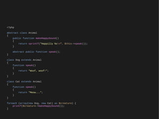 <?php

abstract class Animal
{
    public function makeHappySound()
    {
        return sprintf("Happilly %sn", $this->speak());
    }

    abstract public function speak();
}

class Dog extends Animal
{
    function speak()
    {
        return "Woof, woof!";
    }
}

class Cat extends Animal
{
    function speak()
    {
        return "Meow...";
    }
}

foreach (array(new Dog, new Cat) as $creature) {
    printf($creature->makeHappySound());
}
 