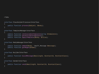 <?php


interface PlaceholderProcessorInterface
{
    public function process($object, $body);
}

interface TemplateManagerInterface
{
    public function setAvailableTemplates(array $templates);
    public function getAvailableTemplates();
    public function applyTemplate($body, $title);
}

interface MediaManagerInterface
{
    public function embed($body, Swift_Message $message);
    public function getRegex($name);
}

interface BuilderInterface
{
    public function buildMessage($mailingId, $contactId, $contactClass);
}

interface SenderInterface
{
    public function send($mailingId, $contactId, $contactClass);
}
 