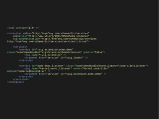 <?xml version="1.0" ?>

<container xmlns="http://symfony.com/schema/dic/services"
    xmlns:xsi="http://www.w3.org/2001/XMLSchema-instance"
    xsi:schemaLocation="http://symfony.com/schema/dic/services
http://symfony.com/schema/dic/services/services-1.0.xsd">

    <services>
        <service id="twig.extension.acme.demo"
class="AcmeDemoBundleTwigExtensionDemoExtension" public="false">
            <tag name="twig.extension" />
            <argument type="service" id="twig.loader" />
        </service>

        <service id="acme.demo.listener" class="AcmeDemoBundleEventListenerControllerListener">
            <tag name="kernel.event_listener" event="kernel.controller"
method="onKernelController" />
            <argument type="service" id="twig.extension.acme.demo" />
        </service>
    </services>
</container>
 