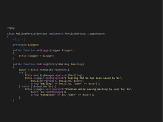 <?php

class MailingPersistService implements PersistService, LoggerAware
{
    // [...]

    protected $logger;

    public function setLogger(Logger $logger)
    {
        $this->logger = $logger;
    }

    public function Mailing(EntityMailing $mailing)
    {
        $user = $this->security->getUser();
        try {
            $this->entityManager->persist($mailing);
            $this->logger->info(sprintf('Mailing #%d %s has been saved by %s',
                $mailing->getId(), $mailing, $user),
                array('mailing' => $mailing, 'user' => $user));
        } catch (Exception $e) {
            $this->logger->err(sprintf('Problem while saving mailing by user %s: %s',
                $user, $e->getMessage()),
                array('exception' => $e, 'user' => $user));
        }
    }
 