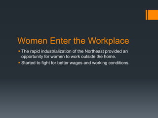 Women Enter the Workplace
 The rapid industrialization of the Northeast provided an
opportunity for women to work outside the home.
 Started to fight for better wages and working conditions.
 