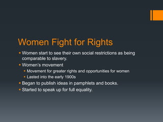 Women Fight for Rights
 Women start to see their own social restrictions as being
comparable to slavery.
 Women’s movement
 Movement for greater rights and opportunities for women
 Lasted into the early 1900s
 Began to publish ideas in pamphlets and books.
 Started to speak up for full equality.
 