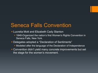 Seneca Falls Convention
 Lucretia Mott and Elizabeth Cady Stanton
 1848-Organized the nation’s first Women’s Rights Convention in
Seneca Falls, New York.
 Delegates adopted a “Declaration of Sentiments”
 Modeled after the language of the Declaration of Independence
 Convention didn’t yield many concrete improvements but set
the stage for the women’s movement.
 