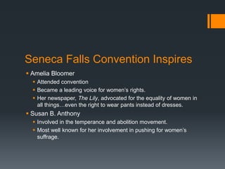 Seneca Falls Convention Inspires
 Amelia Bloomer
 Attended convention
 Became a leading voice for women’s rights.
 Her newspaper, The Lily, advocated for the equality of women in
all things…even the right to wear pants instead of dresses.
 Susan B. Anthony
 Involved in the temperance and abolition movement.
 Most well known for her involvement in pushing for women’s
suffrage.
 