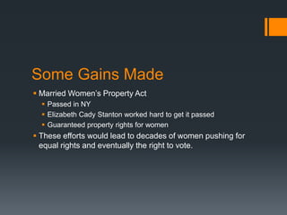 Some Gains Made
 Married Women’s Property Act
 Passed in NY
 Elizabeth Cady Stanton worked hard to get it passed
 Guaranteed property rights for women
 These efforts would lead to decades of women pushing for
equal rights and eventually the right to vote.
 
