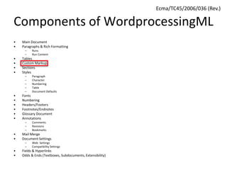 Components of WordprocessingML
• Main Document
• Paragraphs & Rich Formatting
– Runs
– Run Content
• Tables
• Custom Markup
• Sections
• Styles
– Paragraph
– Character
– Numbering
– Table
– Document Defaults
• Fonts
• Numbering
• Headers/Footers
• Footnotes/Endnotes
• Glossary Document
• Annotations
– Comments
– Revisions
– Bookmarks
• Mail Merge
• Document Settings
– Web Settings
– Compatibility Settings
• Fields & Hyperlinks
• Odds & Ends (Textboxes, Subdocuments, Extensibility)
Ecma/TC45/2006/036 (Rev.)
 
