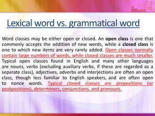 Lexical word vs. grammatical word
Word classes may be either open or closed. An open class is one that
commonly accepts the addition of new words, while a closed class is
one to which new items are very rarely added. Open classes normally
contain large numbers of words, while closed classes are much smaller.
Typical open classes found in English and many other languages
are nouns, verbs (excluding auxiliary verbs, if these are regarded as a
separate class), adjectives, adverbs and interjections are often an open
class, though less familiar to English speakers, and are often open
to nonce words. Typical closed classes are prepositions (or
postpositions), determiners, conjunctions, and pronouns.
 