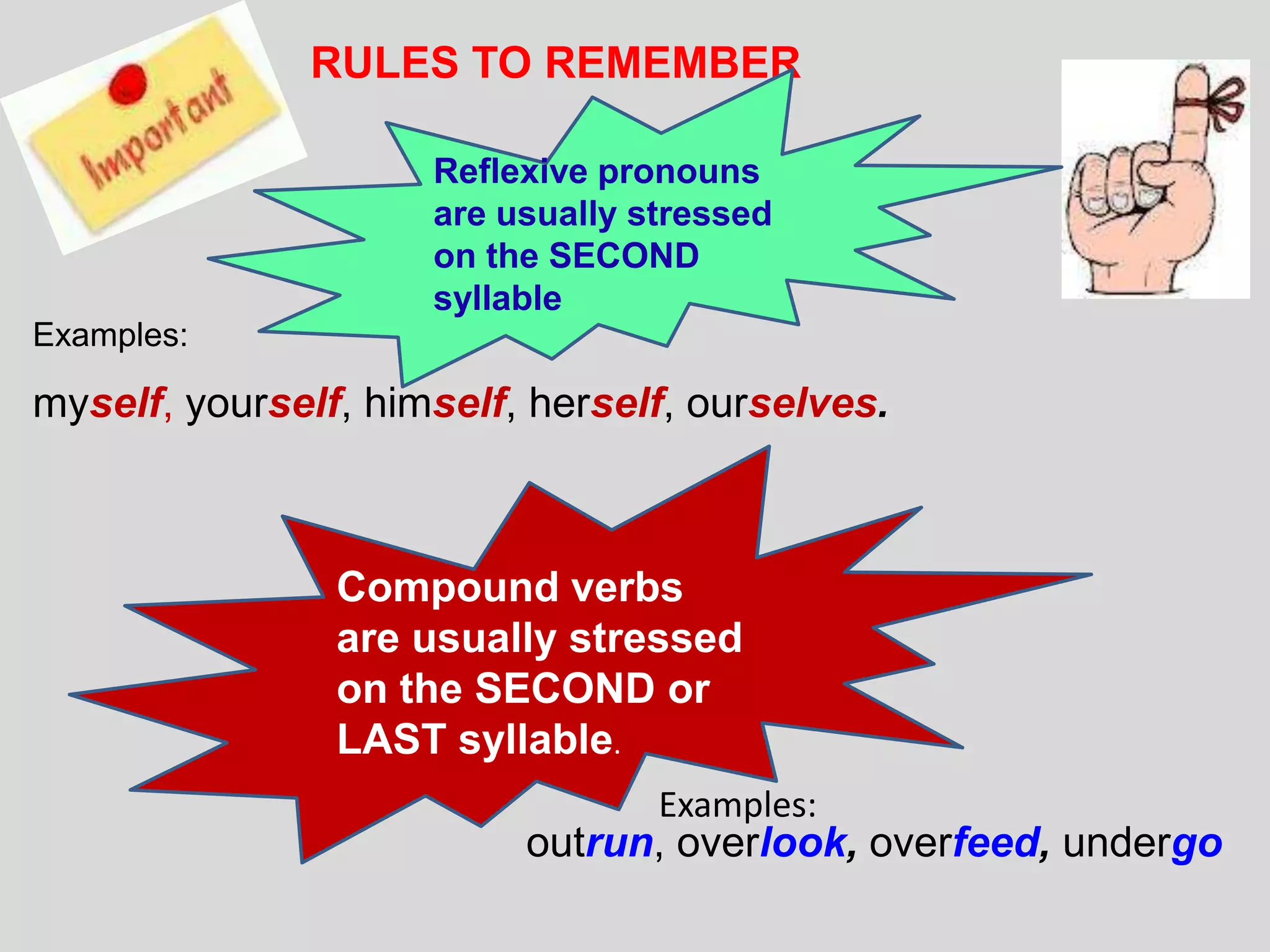 RULES TO REMEMBER

                     Reflexive pronouns
                     are usually stressed
                     on the SECOND
                     syllable
Examples:

myself, yourself, himself, herself, ourselves.



                Compound verbs
                are usually stressed
                on the SECOND or
                LAST syllable.
                                  Examples:
                          outrun, overlook, overfeed, undergo
 
