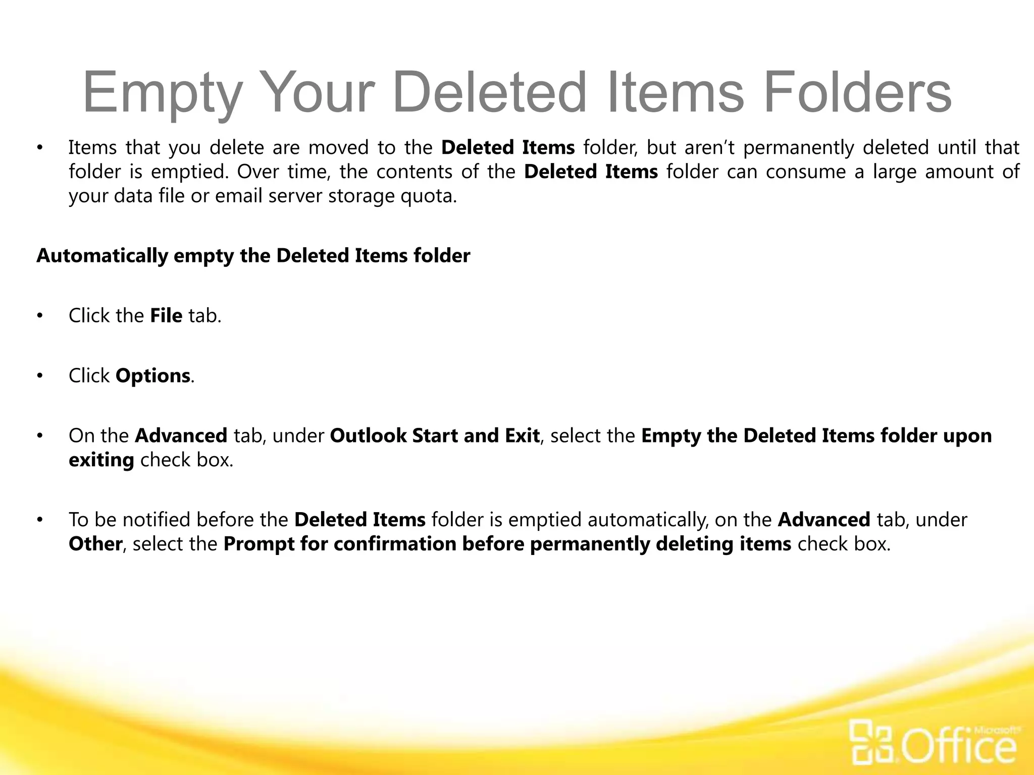 Empty Your Deleted Items Folders
•   Items that you delete are moved to the Deleted Items folder, but aren’t permanently deleted until that
    folder is emptied. Over time, the contents of the Deleted Items folder can consume a large amount of
    your data file or email server storage quota.

Automatically empty the Deleted Items folder

•   Click the File tab.

•   Click Options.

•   On the Advanced tab, under Outlook Start and Exit, select the Empty the Deleted Items folder upon
    exiting check box.

•   To be notified before the Deleted Items folder is emptied automatically, on the Advanced tab, under
    Other, select the Prompt for confirmation before permanently deleting items check box.
 