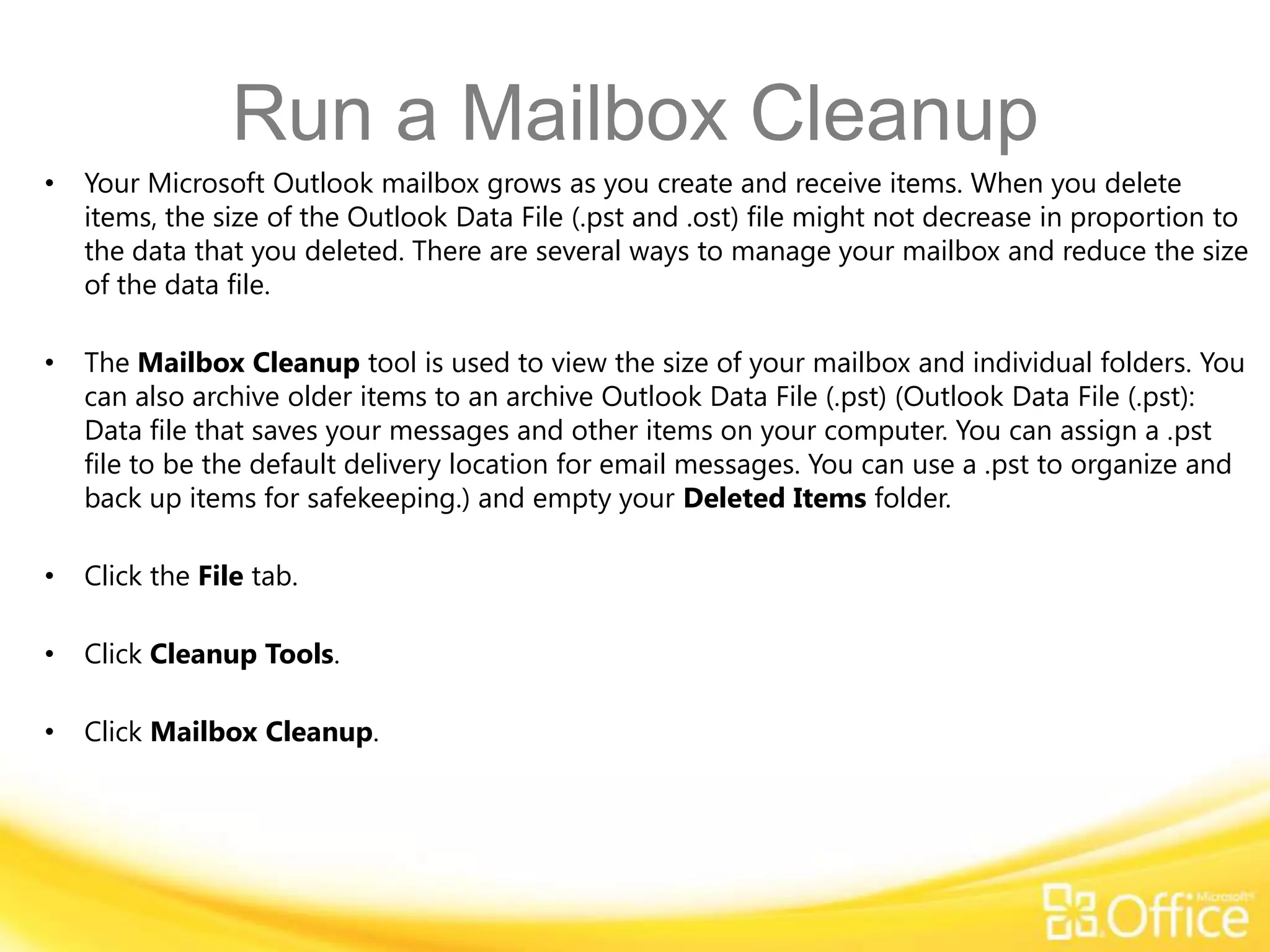 Run a Mailbox Cleanup
•   Your Microsoft Outlook mailbox grows as you create and receive items. When you delete
    items, the size of the Outlook Data File (.pst and .ost) file might not decrease in proportion to
    the data that you deleted. There are several ways to manage your mailbox and reduce the size
    of the data file.

•   The Mailbox Cleanup tool is used to view the size of your mailbox and individual folders. You
    can also archive older items to an archive Outlook Data File (.pst) (Outlook Data File (.pst):
    Data file that saves your messages and other items on your computer. You can assign a .pst
    file to be the default delivery location for email messages. You can use a .pst to organize and
    back up items for safekeeping.) and empty your Deleted Items folder.

•   Click the File tab.

•   Click Cleanup Tools.

•   Click Mailbox Cleanup.
 