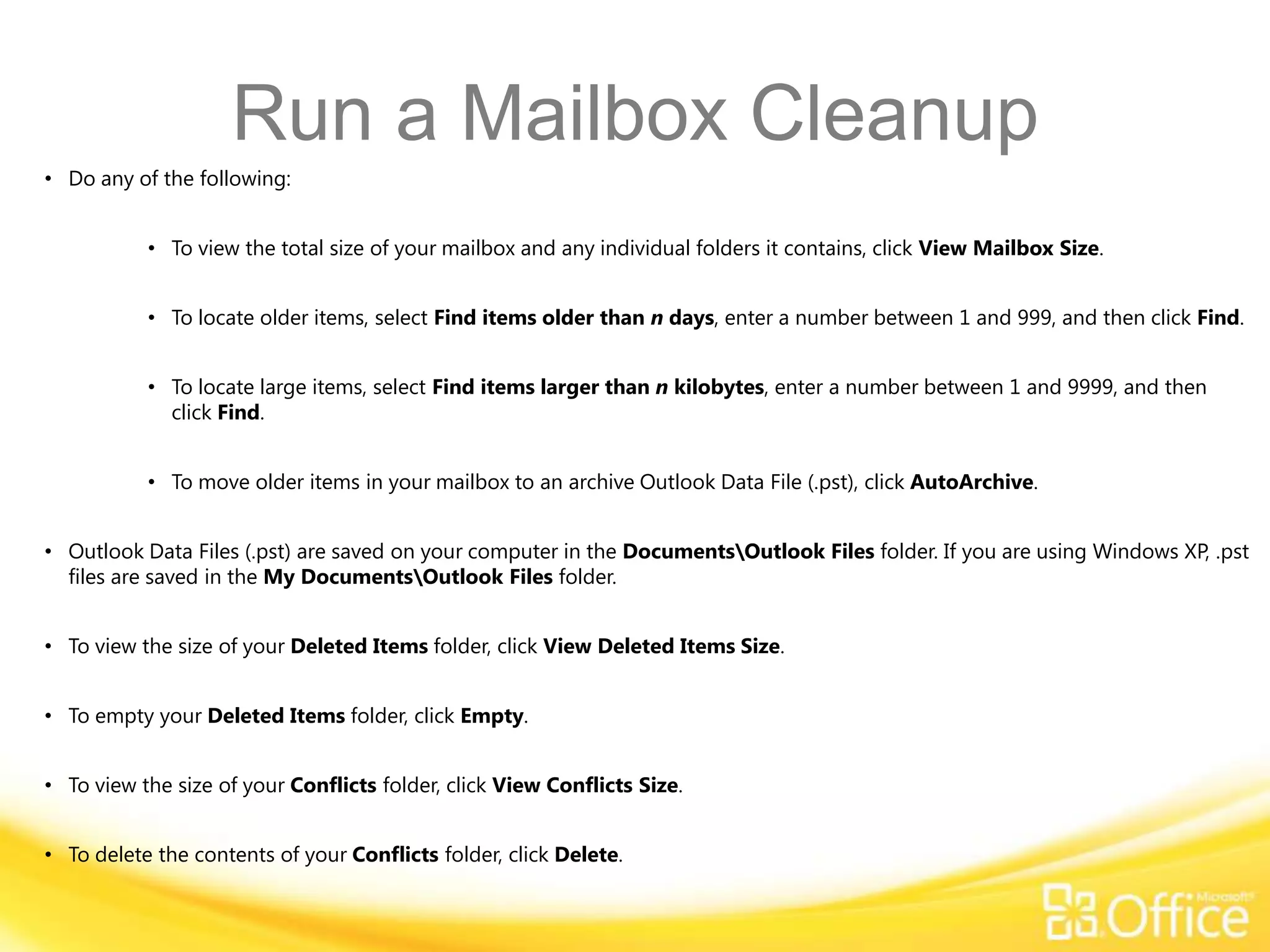 Run a Mailbox Cleanup
• Do any of the following:


           • To view the total size of your mailbox and any individual folders it contains, click View Mailbox Size.


           • To locate older items, select Find items older than n days, enter a number between 1 and 999, and then click Find.


           • To locate large items, select Find items larger than n kilobytes, enter a number between 1 and 9999, and then
             click Find.


           • To move older items in your mailbox to an archive Outlook Data File (.pst), click AutoArchive.


• Outlook Data Files (.pst) are saved on your computer in the DocumentsOutlook Files folder. If you are using Windows XP, .pst
  files are saved in the My DocumentsOutlook Files folder.


• To view the size of your Deleted Items folder, click View Deleted Items Size.


• To empty your Deleted Items folder, click Empty.


• To view the size of your Conflicts folder, click View Conflicts Size.


• To delete the contents of your Conflicts folder, click Delete.
 