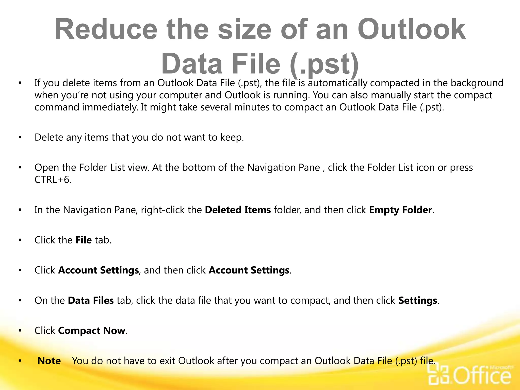 Reduce the size of an Outlook
•
              Data File (.pst)
    If you delete items from an Outlook Data File (.pst), the file is automatically compacted in the background
    when you’re not using your computer and Outlook is running. You can also manually start the compact
    command immediately. It might take several minutes to compact an Outlook Data File (.pst).

•   Delete any items that you do not want to keep.

•   Open the Folder List view. At the bottom of the Navigation Pane , click the Folder List icon or press
    CTRL+6.

•   In the Navigation Pane, right-click the Deleted Items folder, and then click Empty Folder.

•   Click the File tab.

•   Click Account Settings, and then click Account Settings.

•   On the Data Files tab, click the data file that you want to compact, and then click Settings.

•   Click Compact Now.

•   Note     You do not have to exit Outlook after you compact an Outlook Data File (.pst) file.
 