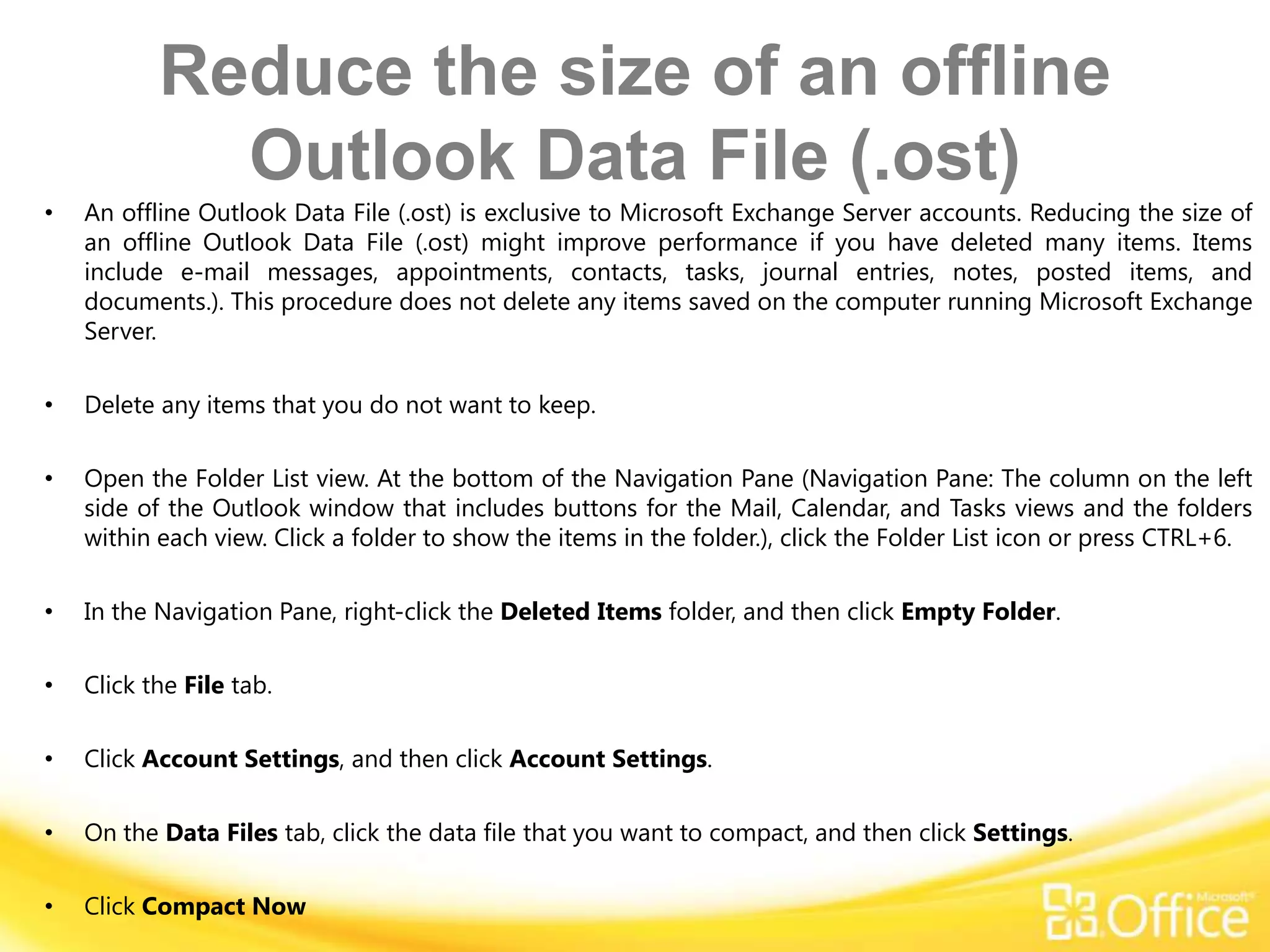 Reduce the size of an offline
             Outlook Data File (.ost)
•   An offline Outlook Data File (.ost) is exclusive to Microsoft Exchange Server accounts. Reducing the size of
    an offline Outlook Data File (.ost) might improve performance if you have deleted many items. Items
    include e-mail messages, appointments, contacts, tasks, journal entries, notes, posted items, and
    documents.). This procedure does not delete any items saved on the computer running Microsoft Exchange
    Server.

•   Delete any items that you do not want to keep.

•   Open the Folder List view. At the bottom of the Navigation Pane (Navigation Pane: The column on the left
    side of the Outlook window that includes buttons for the Mail, Calendar, and Tasks views and the folders
    within each view. Click a folder to show the items in the folder.), click the Folder List icon or press CTRL+6.

•   In the Navigation Pane, right-click the Deleted Items folder, and then click Empty Folder.

•   Click the File tab.

•   Click Account Settings, and then click Account Settings.

•   On the Data Files tab, click the data file that you want to compact, and then click Settings.

•   Click Compact Now
 
